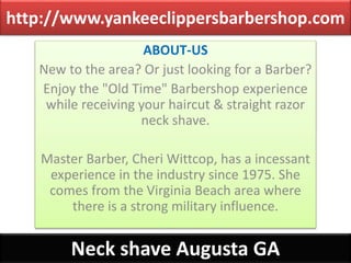 http://www.yankeeclippersbarbershop.com
ABOUT-US
New to the area? Or just looking for a Barber?
Enjoy the "Old Time" Barbershop experience
while receiving your haircut & straight razor
neck shave.
Master Barber, Cheri Wittcop, has a incessant
experience in the industry since 1975. She
comes from the Virginia Beach area where
there is a strong military influence.
Neck shave Augusta GA
 