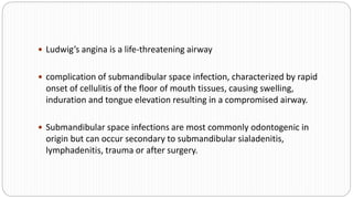  Ludwig’s angina is a life-threatening airway
 complication of submandibular space infection, characterized by rapid
onset of cellulitis of the floor of mouth tissues, causing swelling,
induration and tongue elevation resulting in a compromised airway.
 Submandibular space infections are most commonly odontogenic in
origin but can occur secondary to submandibular sialadenitis,
lymphadenitis, trauma or after surgery.
 