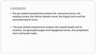 containts
 The pre-styloid compartment contains fat, connective tissue, the
maxillary artery, the inferior alveolar nerve, the lingual nerve and the
auriculotemporal nerve.
 The post-styloid compartment contains the carotid sheath and its
contents, the glossopharyngeal and hypoglossal nerves, the sympathetic
chain and lymph nodes.
 