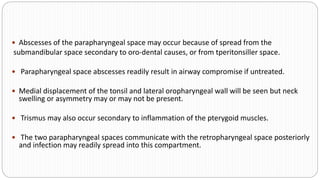  Abscesses of the parapharyngeal space may occur because of spread from the
submandibular space secondary to oro-dental causes, or from tperitonsiller space.
 Parapharyngeal space abscesses readily result in airway compromise if untreated.
 Medial displacement of the tonsil and lateral oropharyngeal wall will be seen but neck
swelling or asymmetry may or may not be present.
 Trismus may also occur secondary to inflammation of the pterygoid muscles.
 The two parapharyngeal spaces communicate with the retropharyngeal space posteriorly
and infection may readily spread into this compartment.
 