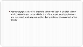  Retropharyngeal abscesses are more commonly seen in children than in
adults, secondary to bacterial infection of the upper aerodigestive tract
and may result in airway obstruction due to anterior displacement of the
airway.
 