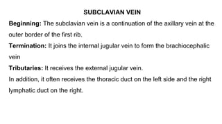 SUBCLAVIAN VEIN
Beginning: The subclavian vein is a continuation of the axillary vein at the
outer border of the first rib.
Termination: It joins the internal jugular vein to form the brachiocephalic
vein
Tributaries: It receives the external jugular vein.
In addition, it often receives the thoracic duct on the left side and the right
lymphatic duct on the right.
 