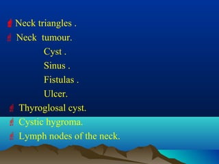 Neck triangles .
 Neck tumour.
        Cyst .
        Sinus .
        Fistulas .
        Ulcer.
 Thyroglosal cyst.
 Cystic hygroma.
 Lymph nodes of the neck.
 