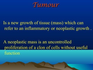 Tumour

Is a new growth of tissue (mass) which can
 refer to an inflammatory or neoplastic growth .

A neoplastic mass is an uncontrolled
proliferation of a clon of cells without useful
function
 