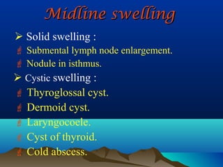 Midline swelling
 Solid swelling :
 Submental lymph node enlargement.
 Nodule in isthmus.
 Cystic swelling :
 Thyroglossal cyst.
 Dermoid cyst.
 Laryngocoele.
 Cyst of thyroid.
 Cold abscess.
 