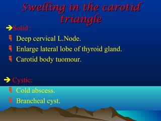 Swelling in the carotid
            triangle
Solid :
 Deep cervical L.Node.
 Enlarge lateral lobe of thyroid gland.
 Carotid body tuomour.

 Cystic:
  Cold abscess.
  Brancheal cyst.
 