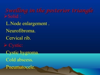 Swelling in the posterior triangle
Solid :
 L.Node enlargement .
 Neurofibroma.
 Cervical rib.
 Cystic:
 Cystic hygroma.
 Cold abscess.
 Pneumatocele.
 