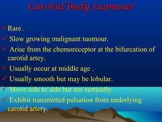 Carotid body tuomour

Rare .
 Slow growing malignant tuomour.
 Arise from the chemoreceptor at the bifurcation of
 carotid artey.
 Usually occur at middle age .
 Usually smooth but may be lobular.
 Move side to side but not vertically.
 Exhibit transmitted pulsation from underlying
 carotid artery.
 