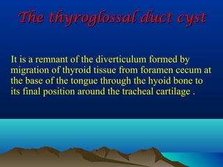 The thyroglossal duct cyst

It is a remnant of the diverticulum formed by
migration of thyroid tissue from foramen cecum at
the base of the tongue through the hyoid bone to
its final position around the tracheal cartilage .
 