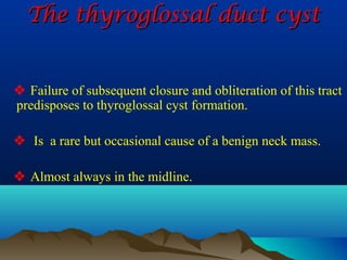 The thyroglossal duct cyst


 Failure of subsequent closure and obliteration of this tract
predisposes to thyroglossal cyst formation.

 Is a rare but occasional cause of a benign neck mass.

 Almost always in the midline.
 