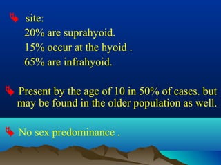  site:
  20% are suprahyoid.
  15% occur at the hyoid .
  65% are infrahyoid.

 Present by the age of 10 in 50% of cases. but
  may be found in the older population as well.

 No sex predominance .
 