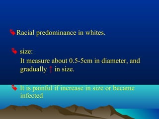 Racial predominance in whites.

 size:
  It measure about 0.5-5cm in diameter, and
  gradually ↑ in size.

 It is painful if increase in size or became
  infected
 
