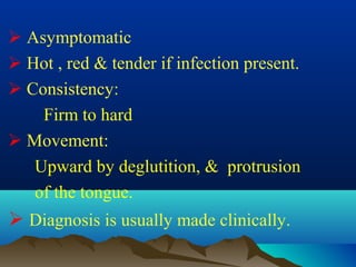  Asymptomatic
 Hot , red & tender if infection present.
 Consistency:
    Firm to hard
 Movement:
   Upward by deglutition, & protrusion
   of the tongue.
 Diagnosis is usually made clinically.
 