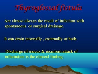 Thyroglossal fistula
Are almost always the result of infection with
spontaneous or surgical drainage.

It can drain internally , externally or both.

 Discharge of mucus & recurrent attack of
inflamation is the clinical finding.
 