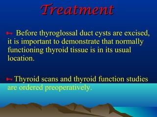 Treatment
 Before thyroglossal duct cysts are excised,
it is important to demonstrate that normally
functioning thyroid tissue is in its usual
location.

Thyroid scans and thyroid function studies
are ordered preoperatively.
 