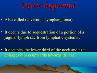 Cystic hygroma

• Also called (cavernous lymphangioma) .

• It occurs due to sequestration of a portion of a
  jugular lymph sac from lymphatic systems .

• It occupies the lower third of the neck and as it
  enlarges it pass upwards towards the ear.
 