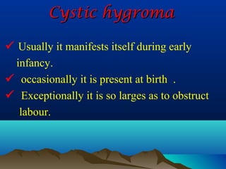 Cystic hygroma

 Usually it manifests itself during early
  infancy.
 occasionally it is present at birth .
 Exceptionally it is so larges as to obstruct
   labour.
 