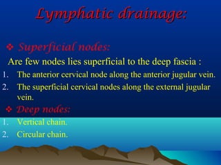 Lymphatic drainage:

 Superficial nodes:
Are few nodes lies superficial to the deep fascia :
1. The anterior cervical node along the anterior jugular vein.
2. The superficial cervical nodes along the external jugular
   vein.
  Deep nodes:
1. Vertical chain.
2. Circular chain.
 