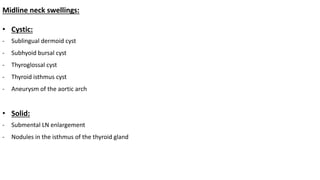 Midline neck swellings:
• Cystic:
- Sublingual dermoid cyst
- Subhyoid bursal cyst
- Thyroglossal cyst
- Thyroid isthmus cyst
- Aneurysm of the aortic arch
• Solid:
- Submental LN enlargement
- Nodules in the isthmus of the thyroid gland
 