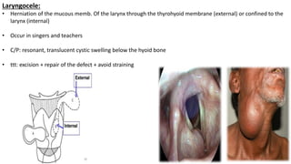 Laryngocele:
• Herniation of the mucous memb. Of the larynx through the thyrohyoid membrane (external) or confined to the
larynx (internal)
• Occur in singers and teachers
• C/P: resonant, translucent cystic swelling below the hyoid bone
• ttt: excision + repair of the defect + avoid straining
 