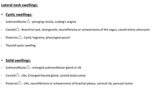 Lateral neck swellings:
• Cystic swellings:
- Submandibular : plunging ranula, Ludwig’s angina
- Carotid : Branchial cyst, laryngocele, neurofibroma or schwannoma of the vagus, caroid artery aneurysm.
- Posterior : Cystic hygroma, pharyngeal pouch
- Thyroid cystic swelling
• Solid swellings:
- Submandibular : enlarged submandibular gland or LN
- Carotid : LNs, Enlarged thyroid gland, carotid body tumor
- Posterior : LNs, neurofibroma or schwannoma of brachial plexus, cervical rib, pancost tumor
 