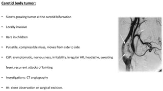 Carotid body tumor:
• Slowly growing tumor at the carotid bifurcation
• Locally invasive
• Rare in children
• Pulsatile, compressible mass, moves from side to side
• C/P: asymptomatic, nervousness, irritability, irregular HR, headache, sweating
fever, recurrent attacks of fainting
• Investigations: CT angiography
• ttt: close observation or surgical excision.
 
