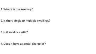 1.Where is the swelling?
2.Is there single or multiple swellings?
3.Is it solid or cystic?
4.Does it have a special character?
 