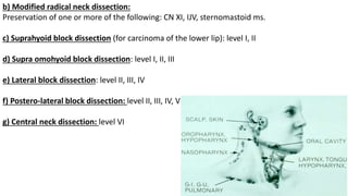 b) Modified radical neck dissection:
Preservation of one or more of the following: CN XI, IJV, sternomastoid ms.
c) Suprahyoid block dissection (for carcinoma of the lower lip): level I, II
d) Supra omohyoid block dissection: level I, II, III
e) Lateral block dissection: level II, III, IV
f) Postero-lateral block dissection: level II, III, IV, V
g) Central neck dissection: level VI
 