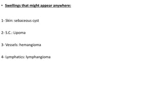 • Swellings that might appear anywhere:
1- Skin: sebaceous cyst
2- S.C.: Lipoma
3- Vessels: hemangioma
4- Lymphatics: lymphangioma
 