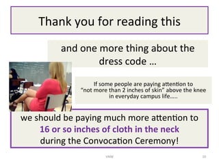 Thank	
 ?you	
 ?for	
 ?reading	
 ?this	
 ?
and	
 ?one	
 ?more	
 ?thing	
 ?about	
 ?the	
 ?
dress	
 ?code	
 ?	
 ?
If	
 ?some	
 ?people	
 ?are	
 ?paying	
 ?a_en/on	
 ?to	
 ?	
 ?	
 ?	
 ?	
 ?	
 ?	
 ?	
 ?	
 ?	
 ?	
 ?	
 ?	
 ?	
 ?	
 ?	
 ?	
 ?
not	
 ?more	
 ?than	
 ?2	
 ?inches	
 ?of	
 ?skin	
 ?above	
 ?the	
 ?knee	
 ?	
 ?	
 ?	
 ?	
 ?	
 ?	
 ?	
 ?	
 ?
in	
 ?everyday	
 ?campus	
 ?life..	
 ?
we	
 ?should	
 ?be	
 ?paying	
 ?much	
 ?more	
 ?a_en/on	
 ?to	
 ?	
 ?	
 ?	
 ?	
 ?	
 ?	
 ?	
 ?	
 ?	
 ?
16	
 ?or	
 ?so	
 ?inches	
 ?of	
 ?cloth	
 ?in	
 ?the	
 ?neck	
 ?	
 ?	
 ?	
 ?	
 ?	
 ?	
 ?	
 ?	
 ?	
 ?	
 ?	
 ?	
 ?	
 ?	
 ?	
 ?	
 ?	
 ?	
 ?
during	
 ?the	
 ?Convoca/on	
 ?Ceremony!	
 ?
VNW	
 ? 10	
 ?
 