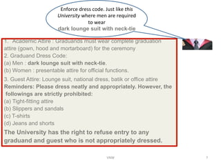 Enforce	
 ?dress	
 ?code.	
 ?Just	
 ?like	
 ?this	
 ?
University	
 ?where	
 ?men	
 ?are	
 ?required	
 ?
to	
 ?wear	
 ?	
 ?	
 ?	
 ?	
 ?	
 ?	
 ?	
 ?	
 ?	
 ?	
 ?	
 ?	
 ?	
 ?	
 ?	
 ?	
 ?	
 ?	
 ?	
 ?	
 ?	
 ?	
 ?	
 ?	
 ?	
 ?	
 ?	
 ?	
 ?	
 ?	
 ?	
 ?	
 ?	
 ?	
 ?	
 ?	
 ?	
 ?	
 ?	
 ?	
 ?	
 ?	
 ?
dark lounge suit with neck-tie	
 ?
1.? Academic Attire : Graduands must wear complete graduation
attire (gown, hood and mortarboard) for the ceremony
	
 ?
2. Graduand Dress Code:
	
 ?
(a)?Men : dark lounge suit with neck-tie.
	
 ?
(b) Women : presentable attire for official functions. 	
 ?
3. Guest Attire: Lounge suit, national dress, batik or office attire
Reminders: Please dress neatly and appropriately. However, the
followings are strictly prohibited:
	
 ?
(a)?Tight-fitting attire
	
 ?
(b) Slippers and sandals
	
 ?
(c) T-shirts
	
 ?
(d) Jeans and shorts	
 ?
The University has the right to refuse entry to any
graduand and guest who is not appropriately dressed.	
 ?
VNW	
 ? 7	
 ?
 