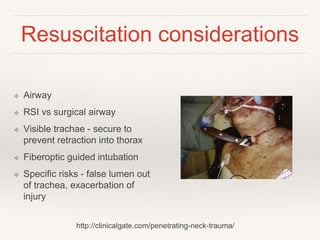 Resuscitation considerations
❖ Airway
❖ RSI vs surgical airway
❖ Visible trachae - secure to
prevent retraction into thorax
❖ Fiberoptic guided intubation
❖ Specific risks - false lumen out
of trachea, exacerbation of
injury
http://clinicalgate.com/penetrating-neck-trauma/
 