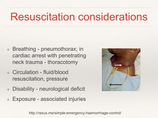 Resuscitation considerations
❖ Breathing - pneumothorax; in
cardiac arrest with penetrating
neck trauma - thoracotomy
❖ Circulation - fluid/blood
resuscitation, pressure
❖ Disability - neurological deficit
❖ Exposure - associated injuries
http://resus.me/simple-emergency-haemorrhage-control/
 