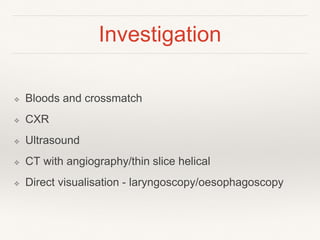 Investigation
❖ Bloods and crossmatch
❖ CXR
❖ Ultrasound
❖ CT with angiography/thin slice helical
❖ Direct visualisation - laryngoscopy/oesophagoscopy
 