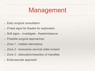 Management
❖ Early surgical consultation
❖ If hard signs for theatre for exploration
❖ Soft signs - investigate - theatre/observe
❖ Possible surgical approaches:
❖ Zone 1 - median sternotomy
❖ Zone 2 - transverse cervical collar incision
❖ Zone 3 - dislocation/resection of mandible
❖ Endovascular approach
 