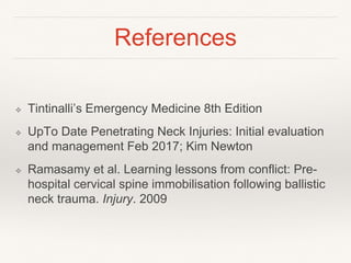 References
❖ Tintinalli’s Emergency Medicine 8th Edition
❖ UpTo Date Penetrating Neck Injuries: Initial evaluation
and management Feb 2017; Kim Newton
❖ Ramasamy et al. Learning lessons from conflict: Pre-
hospital cervical spine immobilisation following ballistic
neck trauma. Injury. 2009
 