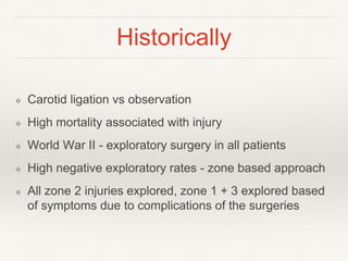 Historically
❖ Carotid ligation vs observation
❖ High mortality associated with injury
❖ World War II - exploratory surgery in all patients
❖ High negative exploratory rates - zone based approach
❖ All zone 2 injuries explored, zone 1 + 3 explored based
of symptoms due to complications of the surgeries
 