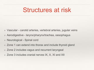 Structures at risk
❖ Vascular - carotid arteries, vertebral arteries, jugular veins
❖ Aerodigestive - larynx/pharynx/trachea, oesophagus
❖ Neurological - Spinal cord
❖ Zone 1 can extend into thorax and include thyroid gland
❖ Zone 2 includes vagus and recurrent laryngeal
❖ Zone 3 includes cranial nerves IX, X, XI and XII
 