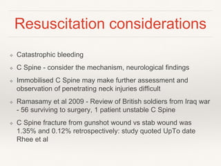 Resuscitation considerations
❖ Catastrophic bleeding
❖ C Spine - consider the mechanism, neurological findings
❖ Immobilised C Spine may make further assessment and
observation of penetrating neck injuries difficult
❖ Ramasamy et al 2009 - Review of British soldiers from Iraq war
- 56 surviving to surgery, 1 patient unstable C Spine
❖ C Spine fracture from gunshot wound vs stab wound was
1.35% and 0.12% retrospectively: study quoted UpTo date
Rhee et al
 