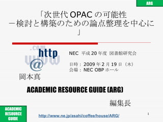 「次世代 OPAC の可能性 －検討と構築のための論点整理を中心に」 NEC  平成 20 年度 図書館研究会 日時： 2009 年 2 月 19 日 （ 木 ） 会場： NEC OBP ホール 岡本真 ACADEMIC RESOURCE GUIDE (ARG) 編集長 http://www.ne.jp/asahi/coffee/house/ARG/ ARG ACADEMIC RESOURCE GUIDE  