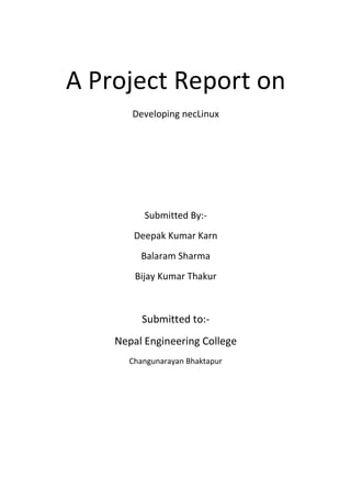 A Project Report on
Developing necLinux
Submitted By:-
Deepak Kumar Karn
Balaram Sharma
Bijay Kumar Thakur
Submitted to:-
Nepal Engineering College
Changunarayan Bhaktapur
©2013 http://deepakkarn.wordpress.com/
 