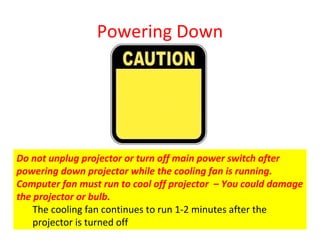 Powering Down Do not unplug projector or turn off main power switch after powering down projector while the cooling fan is running.  Computer fan must run to cool off projector  – You could damage the projector or bulb.  The cooling fan continues to run 1-2 minutes after the projector is turned off 