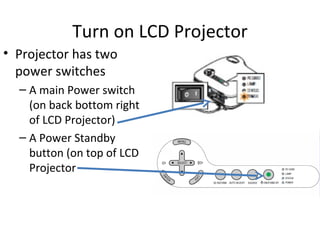 Turn on LCD Projector Projector has two power switches A main Power switch (on back bottom right of LCD Projector) A Power Standby button (on top of LCD Projector 
