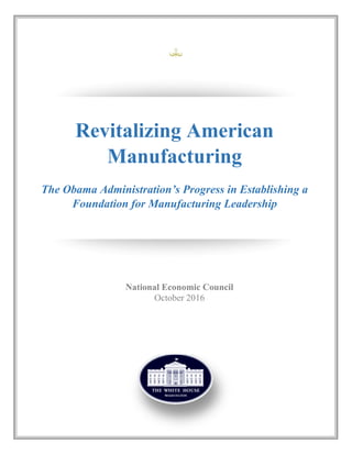 Revitalizing American
Manufacturing
The Obama Administration’s Progress in Establishing a
Foundation for Manufacturing Leadership
National Economic Council
October 2016
 