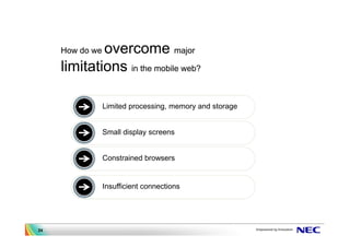 overcome major
     How do we

     limitations in the mobile web?

                 Limited processing, memory and storage


                 Small display screens


                 Constrained browsers


                 Insufficient connections




24
 