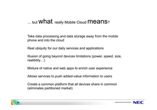 but   what     really Mobile Cloud    means?

     Take data processing and data storage away from the mobile
     phone and into the cloud

     Real ubiquity for our daily services and applications

     Illusion of going beyond devices limitations (power, speed, size,
     realibility )

     Mixture of native and web apps to enrich user experience

     Allows services to push added-value information to users

     Create a common platform that all devices share in common
     (eliminates partitioned market)



29
 