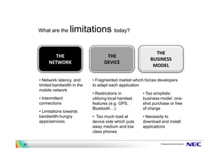 What are the     limitations today?

                                                                THE
            THE                        THE
                                                              BUSINESS
          NETWORK                     DEVICE
                                                               MODEL

     • Network latency, and     • Fragmented market which forces developers
     limited bandwidth in the   to adapt each application
     mobile network
                                • Restrictions in         • Too simplistic
     • Intermittent             utilizing local handset   business model: one-
     connections                features (e.g. GPS,       shot purchase or free
                                Bluetooth )               of charge
     • Limitations towards
     bandwidth-hungry           • Too much load at        • Necessity to
     apps/services              device side which puts    download and install
                                away medium and low       applications
                                class phones

31
 
