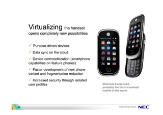 Virtualizing the handset
     opens completely new possibilities


       Purpose-driven devices
       Data sync on the cloud
       Device commoditization (smartphone
     capabilities on feature phones)
        Faster development of new phone
     variant and fragmentation reduction
       Increased security through isolated
     user profiles                           Motorola Evoke QA4
                                             probably the first virtualized
                                             mobile in the world




32
 