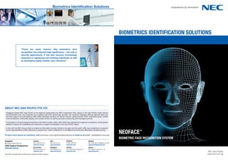Biometrics identification solutions




                                                                                                                                                                            BIoMeTRIcS IDeNTIFIcaTIoN SoLUTIoNS

                          “there are some reasons why biometrics face
                          recognition has achieved high significance – not only in
                          security applications, it has also become increasingly
                          important in registering and verifying individuals as well
                          as developing highly realistic user interfaces.”




ABOUT NEC ASIA PACIFIC PTE LTD
 Singapore-based NEC Asia Paciﬁc is the regional headquarters for NEC Corporation (HQ: Japan) in the Asia Paciﬁc region (South
 and Southeast Asia, and Oceania). As a leading infocomm technology provider and systems integrator offering regional sales and
 services support and consultancy, NEC APAC develops solutions on carrier network, global identity, RFID, enterprise server, uniﬁed
 communications, multimedia display, and contact centre, as well as provides outsourcing and managed services.

 To leverage on its technological expertise in the ﬁeld of public safety, NEC APAC has established a regional competency centre (public
 safety) to expand its capabilities and expertise to support businesses in the Asia Paciﬁc region.

 In line with the NEC Group Vision to realize an information society friendly to humans and the earth, NEC also embarks on corporate

                                                                                                                                                                            NeoFace
 social responsibilities (CSR) initiatives to support and “make a difference” to the Nature (environment), Education and Community.                                                     tM


To learn more about our solutions, visit www.nec.com.sg/securitysolutions or email us at public_safety@nec.com.sg
                                                                                                                                                                            BIoMeTRIc Face RecoGNITIoN SYSTeM
Singapore                                      Australia                   India                   Indonesia                         Malaysia
                                               NEC Australia Pty Ltd       NEC India Pvt. Ltd.     PT. NEC Indonesia                 NEC Corporation of Malaysia Sdn. Bhd
NEC Asia Paciﬁc Pte Ltd
                                               www.nec.com.au              www.necindia.in         www.nec.co.id                     www.necmalaysia.com.my
(APAC Regional Headquarters)
www.nec.com.sg                                 New Zealand                 Philippines             Thailand                          Vietnam
                                               NEC New Zealand Ltd         NEC Philippines, Inc.   NEC Corporation (Thailand) Ltd.   NEC Solutions Vietnam Co., Ltd.
                                               www.nec.co.nz               www.nec.com.ph          www.nec.co.th                     www.necsv.com                                                              NEC Asia Paciﬁc
©2012 NEC Corporation NEC and NEC logo are trademarks of NEC Corporation                                                                                                                                        www.nec.com.sg
 