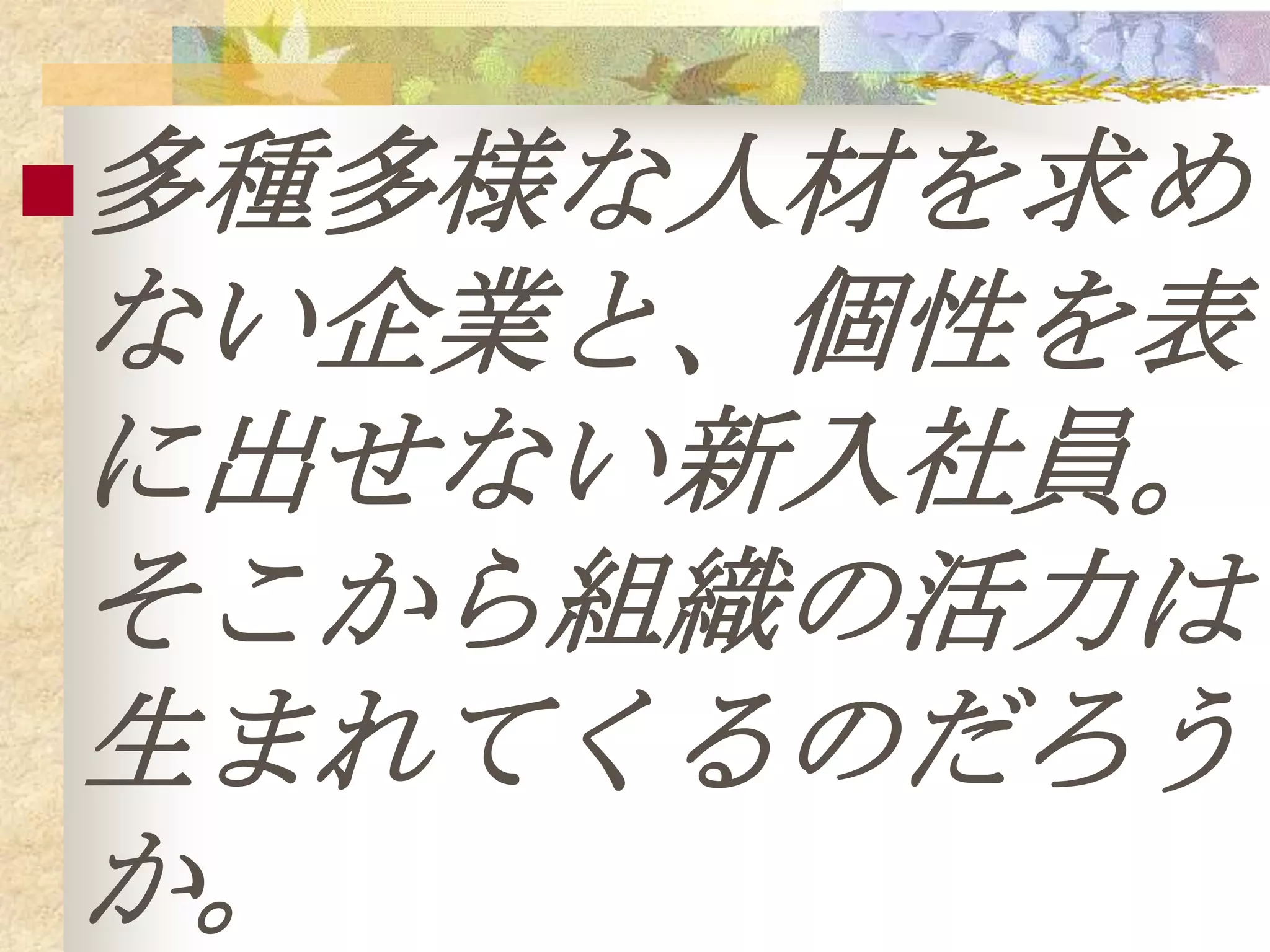 多種多様な人材を求め
ない企業と、個性を表
に出せない新入社員。
そこから組織の活力は
生まれてくるのだろう
か。
 
